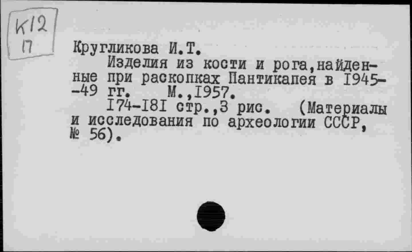 ﻿П I
Кругликова И.T.
Изделия из кости и рога,найденные при раскопках Пантикапея в 1945--49 гг. М.,1957.
I74-I8I стр.,3 рис. (Материалы и исследования по археологии СССР, » 56).